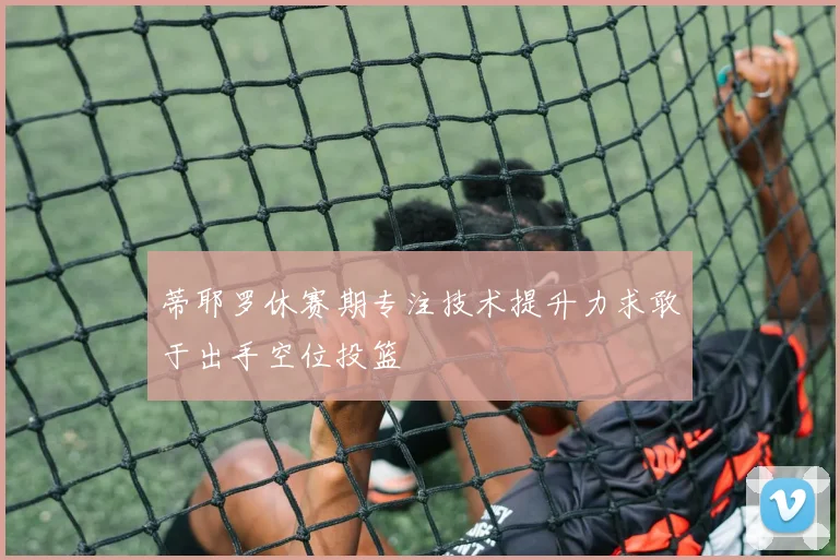 蒂耶罗休赛期专注技术提升力求敢于出手空位投篮