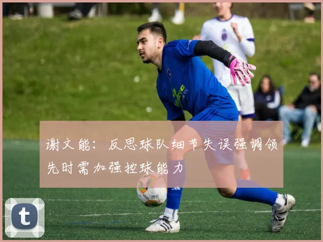 谢文能：反思球队细节失误强调领先时需加强控球能力