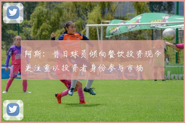 阿斯：昔日球员倾向餐饮投资现今更注重以投资者身份参与市场