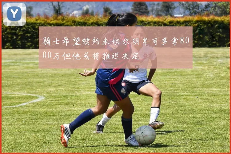 骑士希望续约米切尔明年可多拿8000万但他或将推迟决定