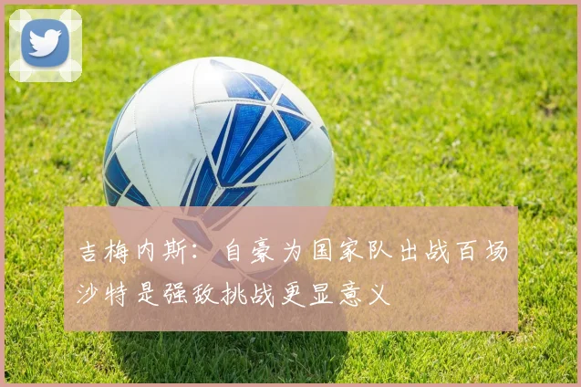 吉梅内斯：自豪为国家队出战百场沙特是强敌挑战更显意义