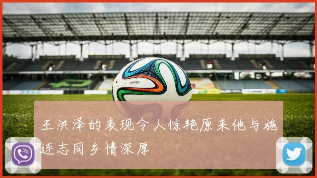 王洪泽的表现令人惊艳原来他与施连志同乡情深厚