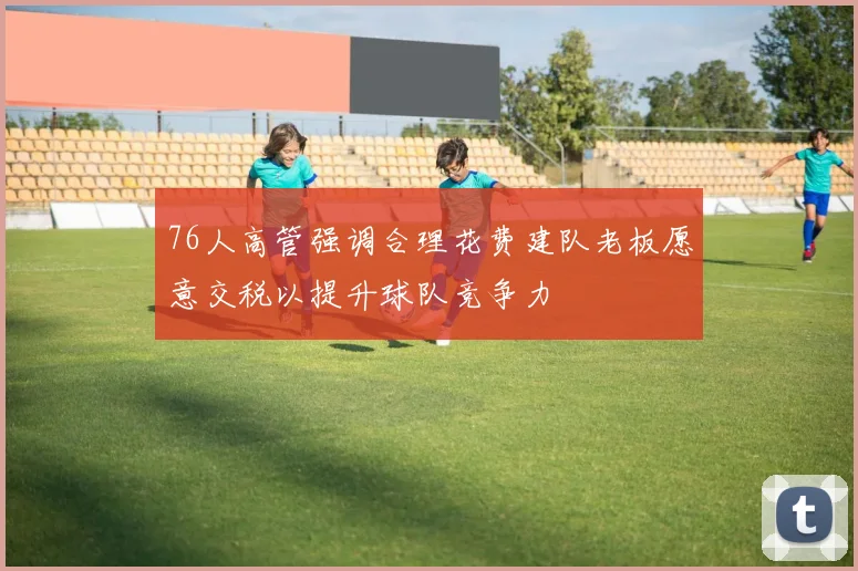 76人高管强调合理花费建队老板愿意交税以提升球队竞争力