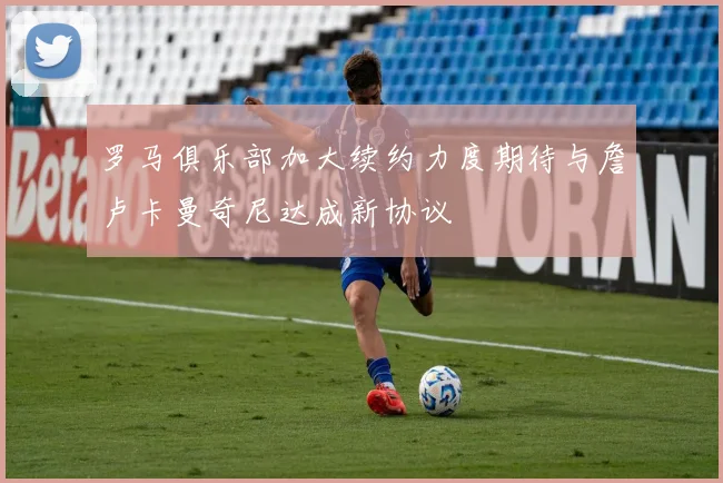 罗马俱乐部加大续约力度期待与詹卢卡曼奇尼达成新协议