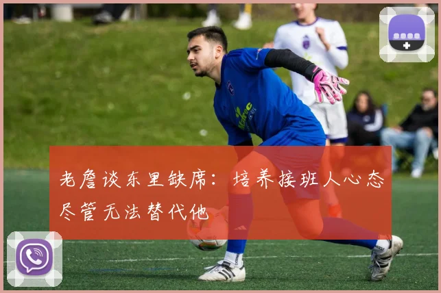 老詹谈东里缺席：培养接班人心态尽管无法替代他