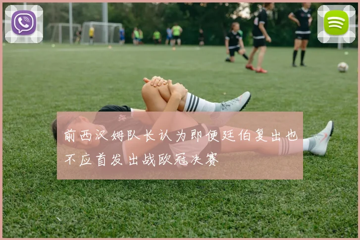 前西汉姆队长认为即便廷伯复出也不应首发出战欧冠决赛