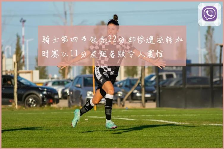 骑士第四节领先22分却惨遭逆转加时赛以11分差距落败令人震惊