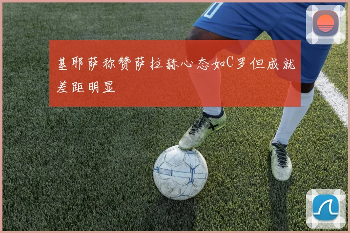 基耶萨称赞萨拉赫心态如C罗但成就差距明显