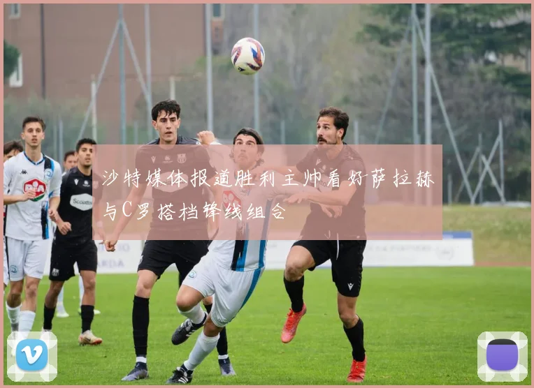 沙特媒体报道胜利主帅看好萨拉赫与C罗搭档锋线组合