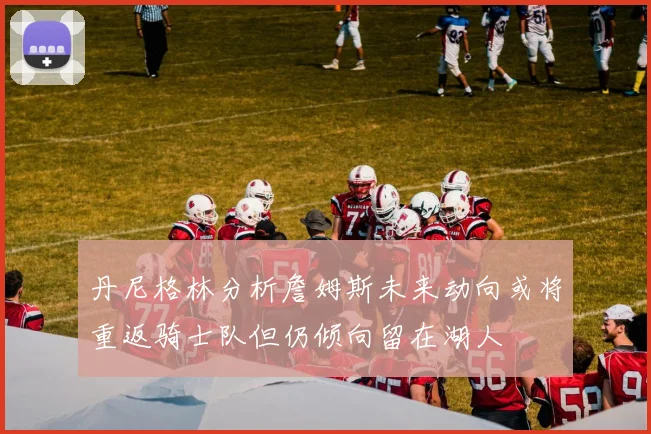 丹尼格林分析詹姆斯未来动向或将重返骑士队但仍倾向留在湖人